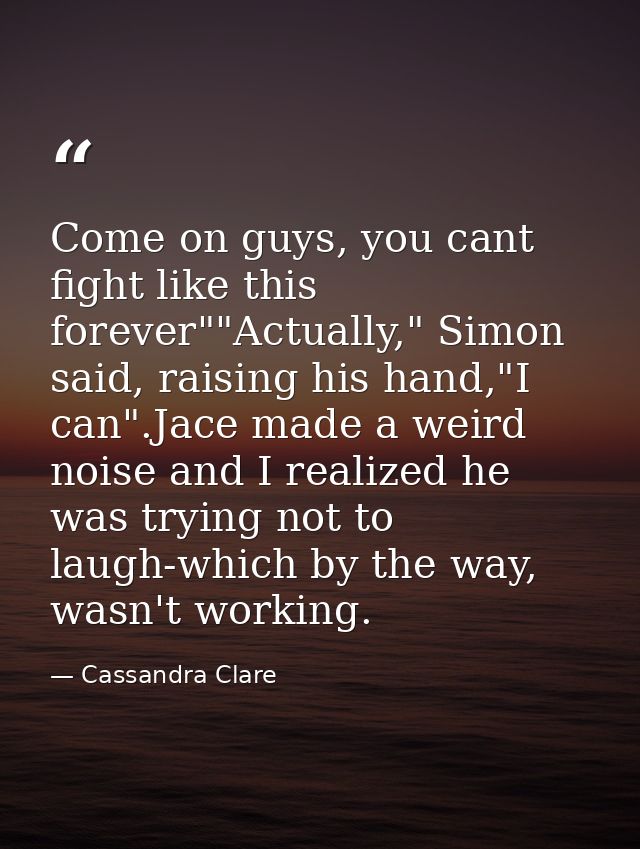 Come on guys, you cant fight like this forever""Actually," Simon said, raising his hand,"I can".Jace made a weird noise  — Cassandra Clare
