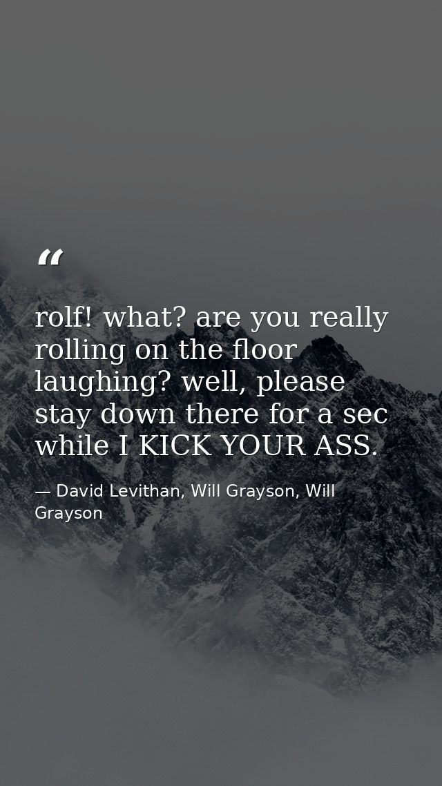 rolf! what? are you really rolling on the floor laughing? well, please stay down there for a sec while I KICK YOUR ASS. — David Levithan, Will Grayson, Will Grayson