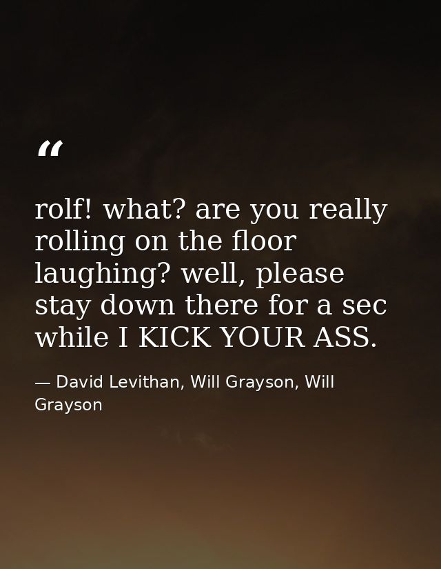 rolf! what? are you really rolling on the floor laughing? well, please stay down there for a sec while I KICK YOUR ASS. — David Levithan, Will Grayson, Will Grayson