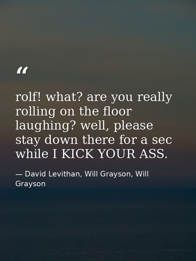rolf! what? are you really rolling on the floor laughing? well, please stay down there for a sec while I KICK YOUR ASS. — David Levithan, Will Grayson, Will Grayson