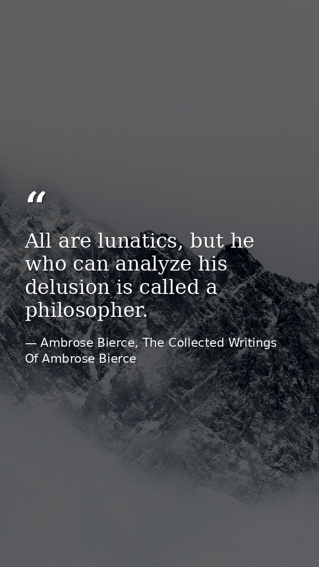 All are lunatics, but he who can analyze his delusion is called a philosopher. — Ambrose Bierce, The Collected Writings Of Ambrose Bierce