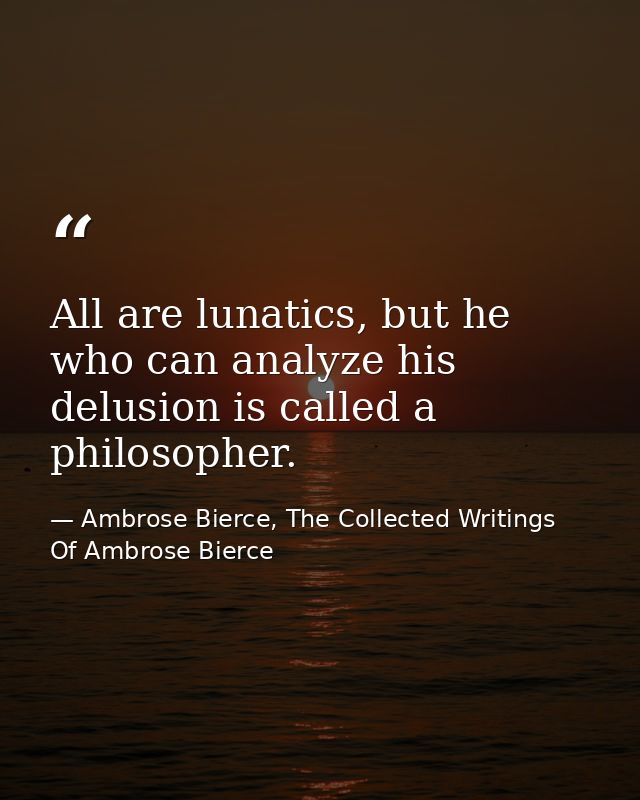 All are lunatics, but he who can analyze his delusion is called a philosopher. — Ambrose Bierce, The Collected Writings Of Ambrose Bierce