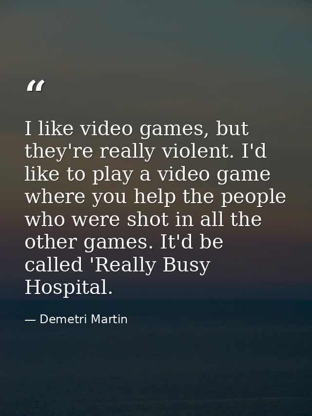 I like video games, but they're really violent. I'd like to play a video game where you help the people who were shot in — Demetri Martin