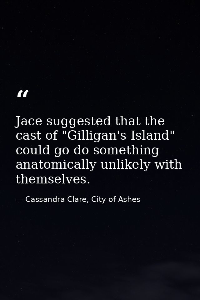 Jace suggested that the cast of "Gilligan's Island" could go do something anatomically unlikely with themselves. — Cassandra Clare, City of Ashes