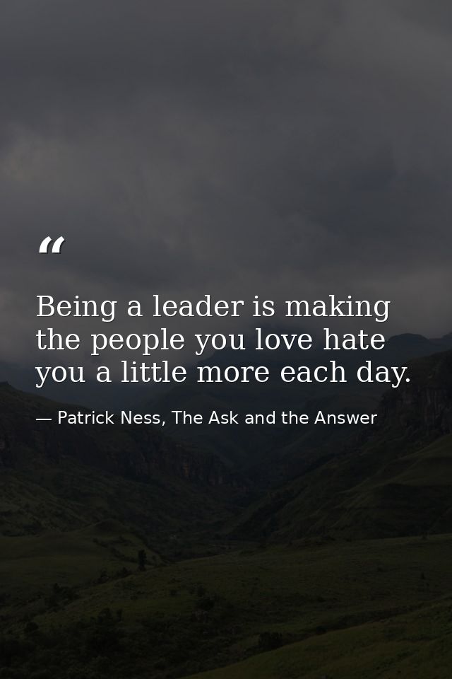 Being a leader is making the people you love hate you a little more each day. — Patrick Ness, The Ask and the Answer