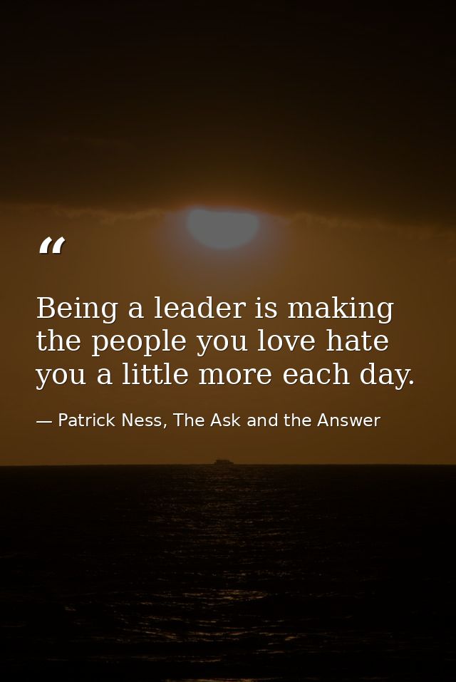 Being a leader is making the people you love hate you a little more each day. — Patrick Ness, The Ask and the Answer
