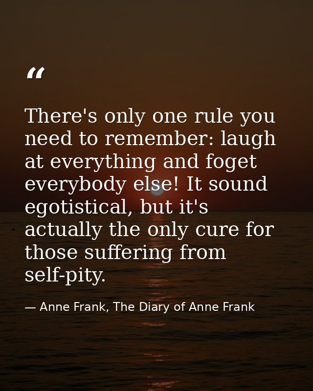 There's only one rule you need to remember: laugh at everything and foget everybody else! It sound egotistical, but it's — Anne Frank, The Diary of Anne Frank