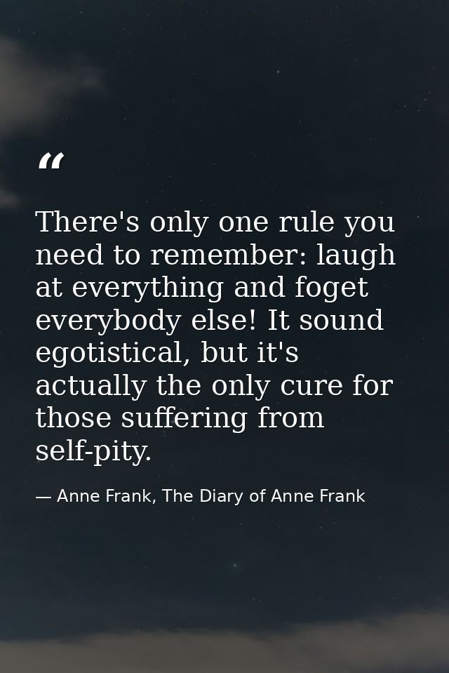There's only one rule you need to remember: laugh at everything and foget everybody else! It sound egotistical, but it's — Anne Frank, The Diary of Anne Frank