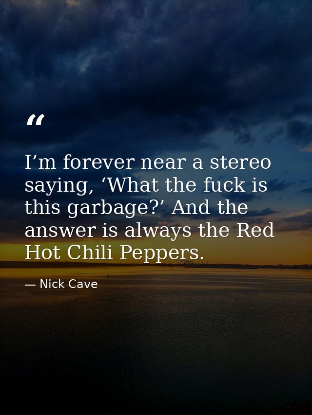 I’m forever near a stereo saying, ‘What the fuck is this garbage?’ And the answer is always the Red Hot Chili Peppers. — Nick Cave