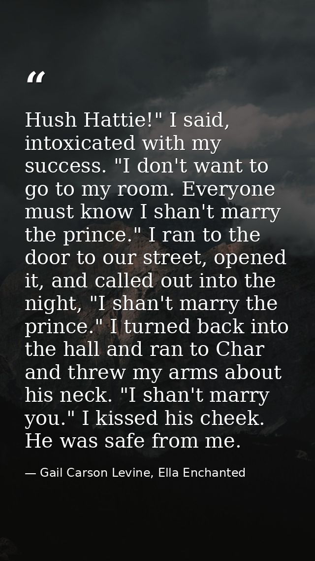 Hush Hattie!" I said, intoxicated with my success. "I don't want to go to my room. Everyone must know I shan't marry the — Gail Carson Levine, Ella Enchanted