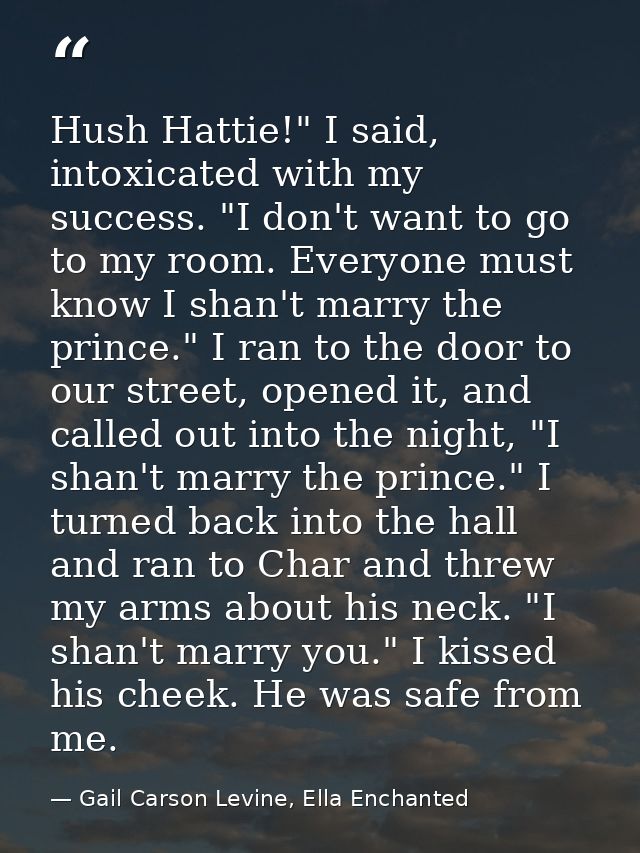 Hush Hattie!" I said, intoxicated with my success. "I don't want to go to my room. Everyone must know I shan't marry the — Gail Carson Levine, Ella Enchanted