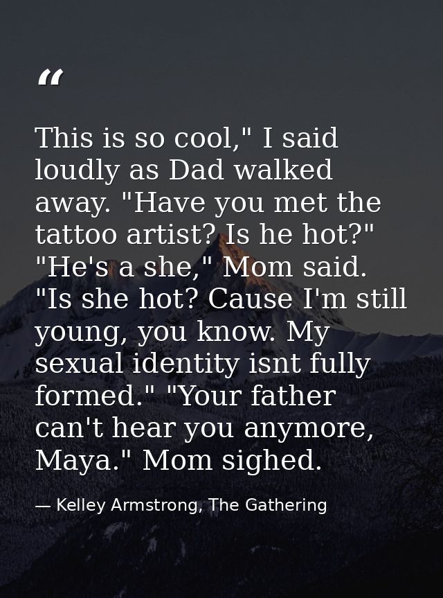 This is so cool," I said loudly as Dad walked away. "Have you met the tattoo artist? Is he hot?" "He's a she," Mom said. — Kelley Armstrong, The Gathering