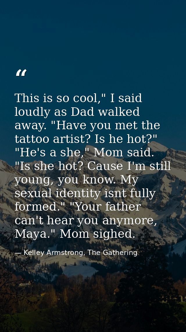 This is so cool," I said loudly as Dad walked away. "Have you met the tattoo artist? Is he hot?" "He's a she," Mom said. — Kelley Armstrong, The Gathering