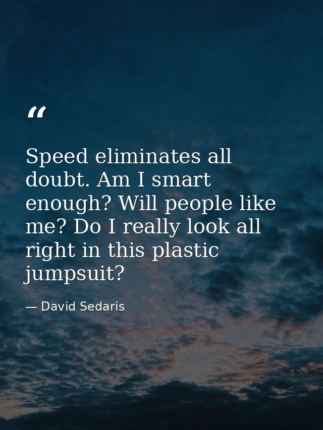 Speed eliminates all doubt. Am I smart enough? Will people like me? Do I really look all right in this plastic jumpsuit? — David Sedaris