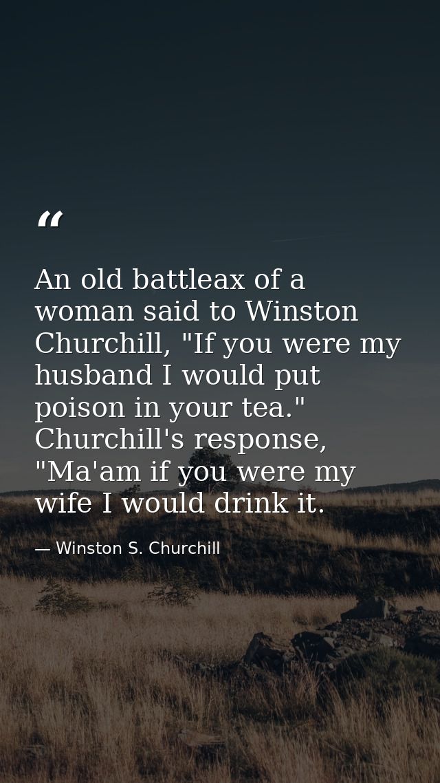 An old battleax of a woman said to Winston Churchill, "If you were my husband I would put poison in your tea." Churchill — Winston S. Churchill