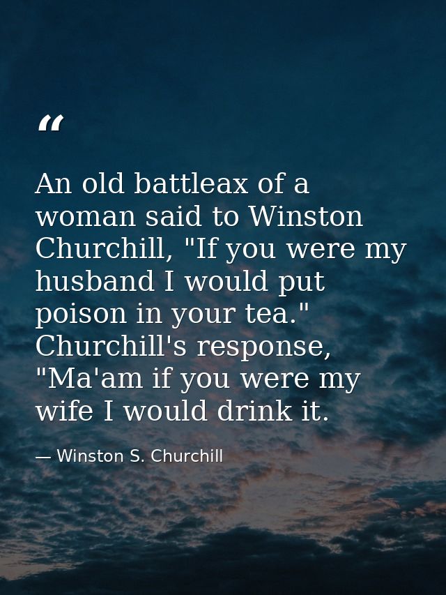An old battleax of a woman said to Winston Churchill, "If you were my husband I would put poison in your tea." Churchill — Winston S. Churchill