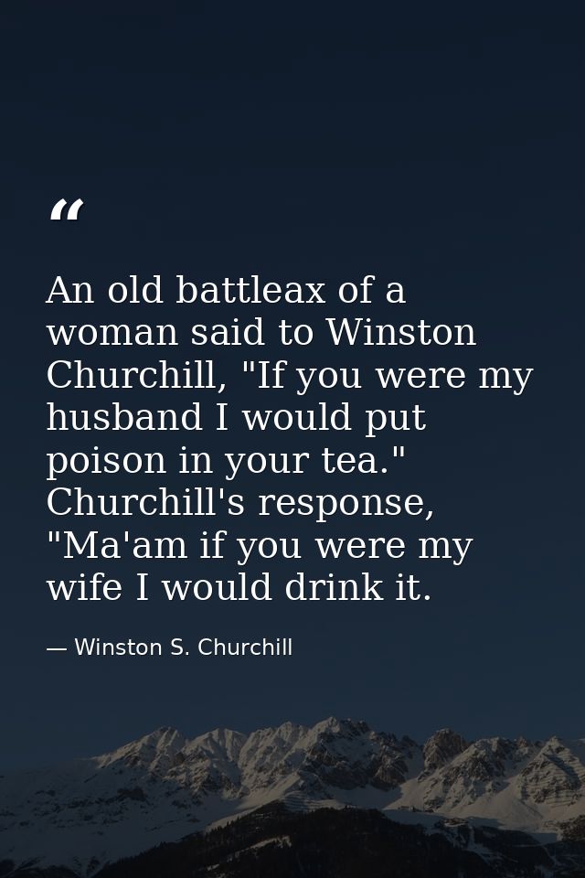 An old battleax of a woman said to Winston Churchill, "If you were my husband I would put poison in your tea." Churchill — Winston S. Churchill