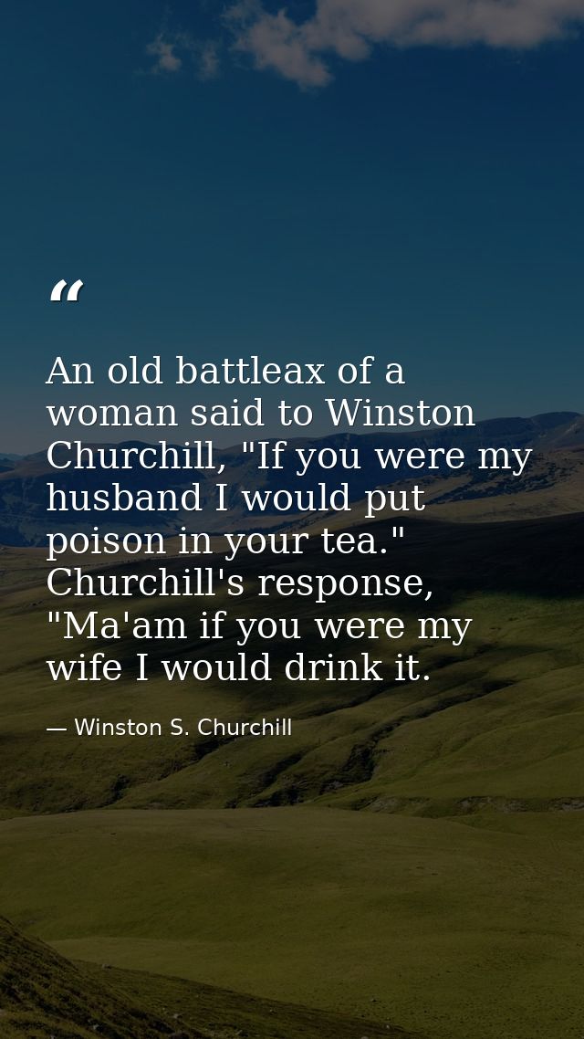 An old battleax of a woman said to Winston Churchill, "If you were my husband I would put poison in your tea." Churchill — Winston S. Churchill