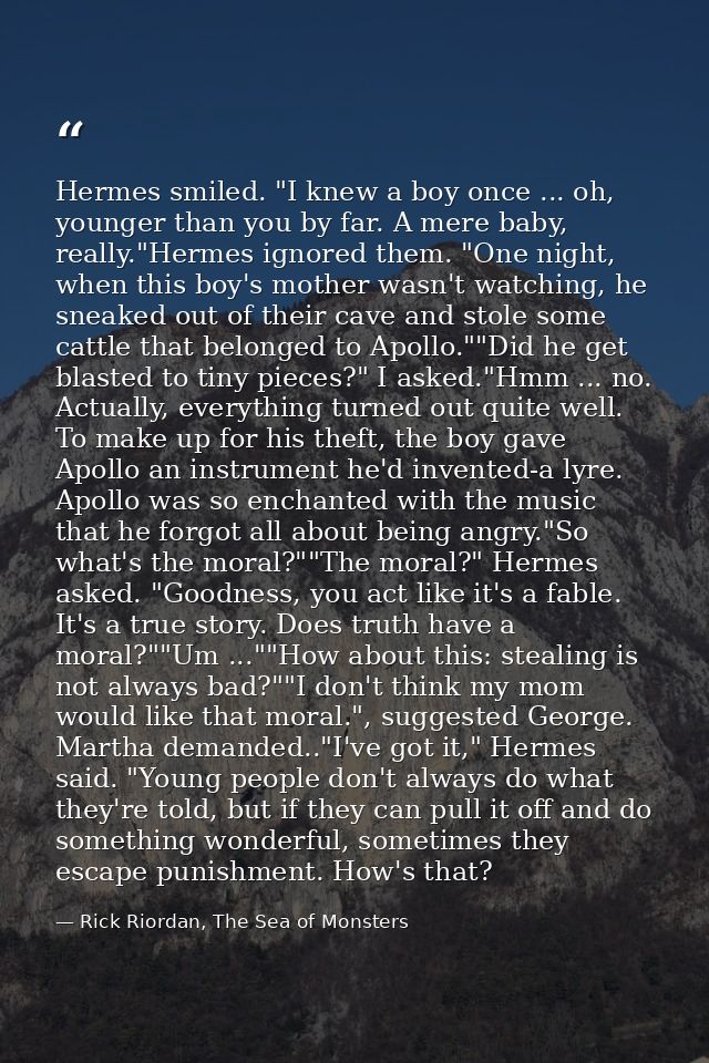 Hermes smiled. "I knew a boy once ... oh, younger than you by far. A mere baby, really."Hermes ignored them. "One night, — Rick Riordan, The Sea of Monsters