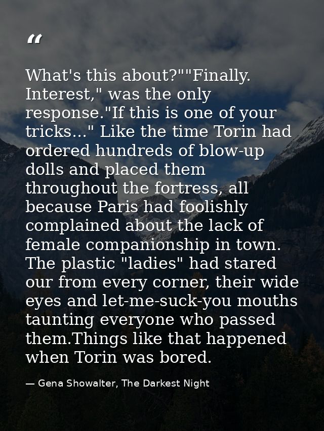 What's this about?""Finally. Interest," was the only response."If this is one of your tricks..." Like the time Torin had — Gena Showalter, The Darkest Night