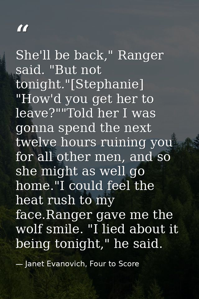 She'll be back," Ranger said. "But not tonight."[Stephanie] "How'd you get her to leave?""Told her I was gonna spend the — Janet Evanovich, Four to Score