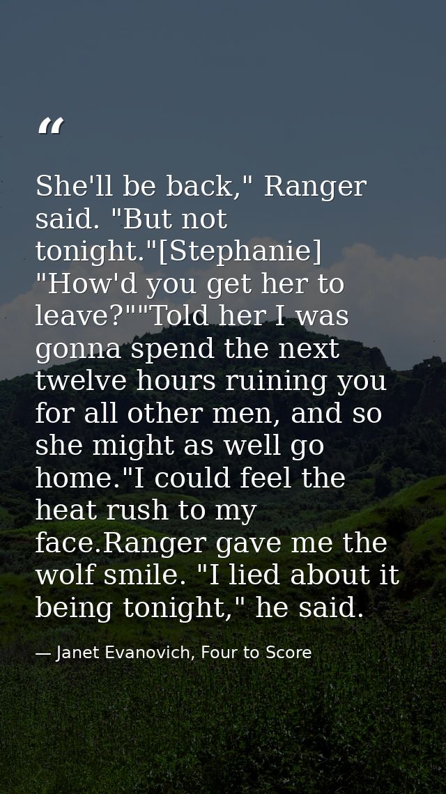She'll be back," Ranger said. "But not tonight."[Stephanie] "How'd you get her to leave?""Told her I was gonna spend the — Janet Evanovich, Four to Score