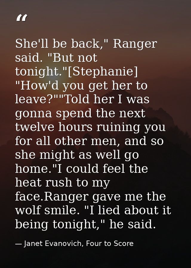 She'll be back," Ranger said. "But not tonight."[Stephanie] "How'd you get her to leave?""Told her I was gonna spend the — Janet Evanovich, Four to Score