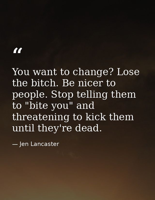 You want to change? Lose the bitch. Be nicer to people. Stop telling them to "bite you" and threatening to kick them unt — Jen Lancaster