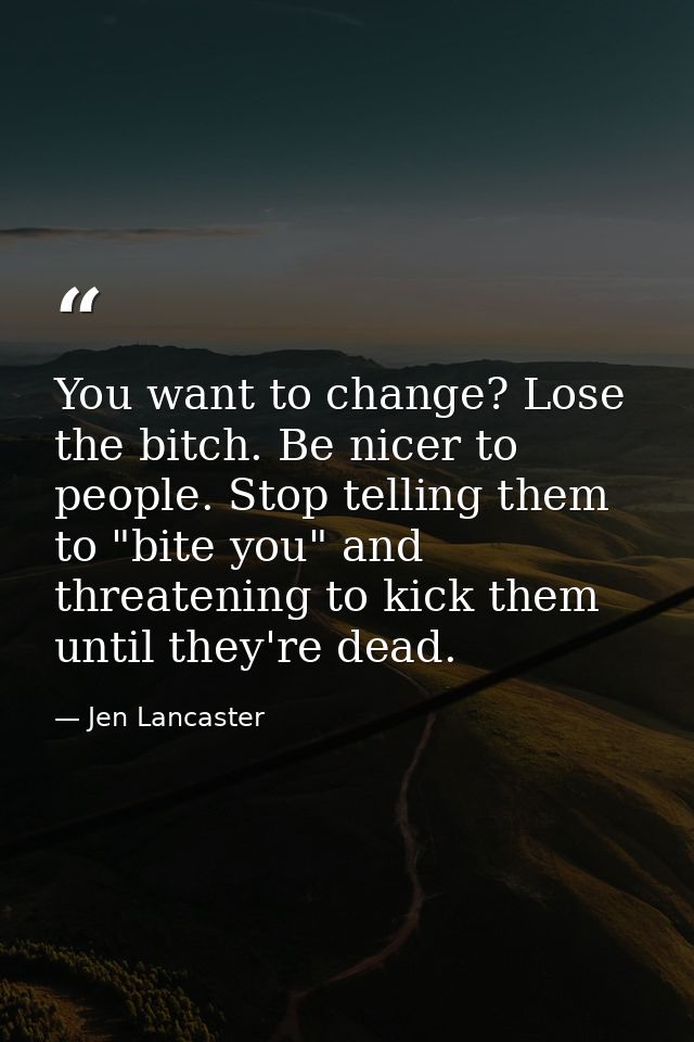 You want to change? Lose the bitch. Be nicer to people. Stop telling them to "bite you" and threatening to kick them unt — Jen Lancaster