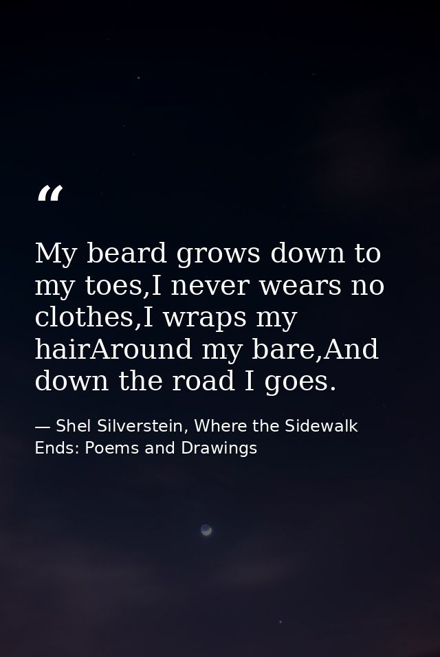 My beard grows down to my toes,I never wears no clothes,I wraps my hairAround my bare,And down the road I goes. — Shel Silverstein, Where the Sidewalk Ends: Poems and Drawings