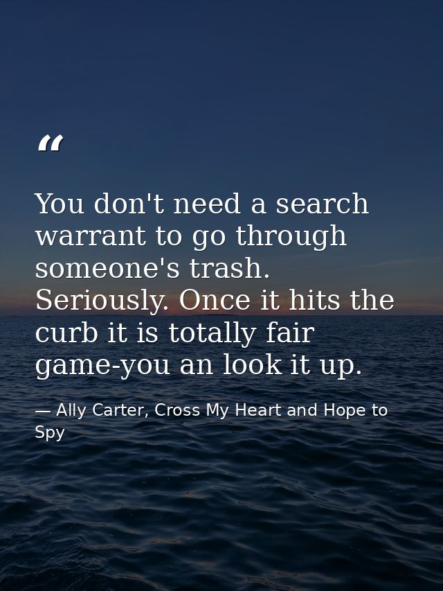 You don't need a search warrant to go through someone's trash. Seriously. Once it hits the curb it is totally fair game- — Ally Carter, Cross My Heart and Hope to Spy