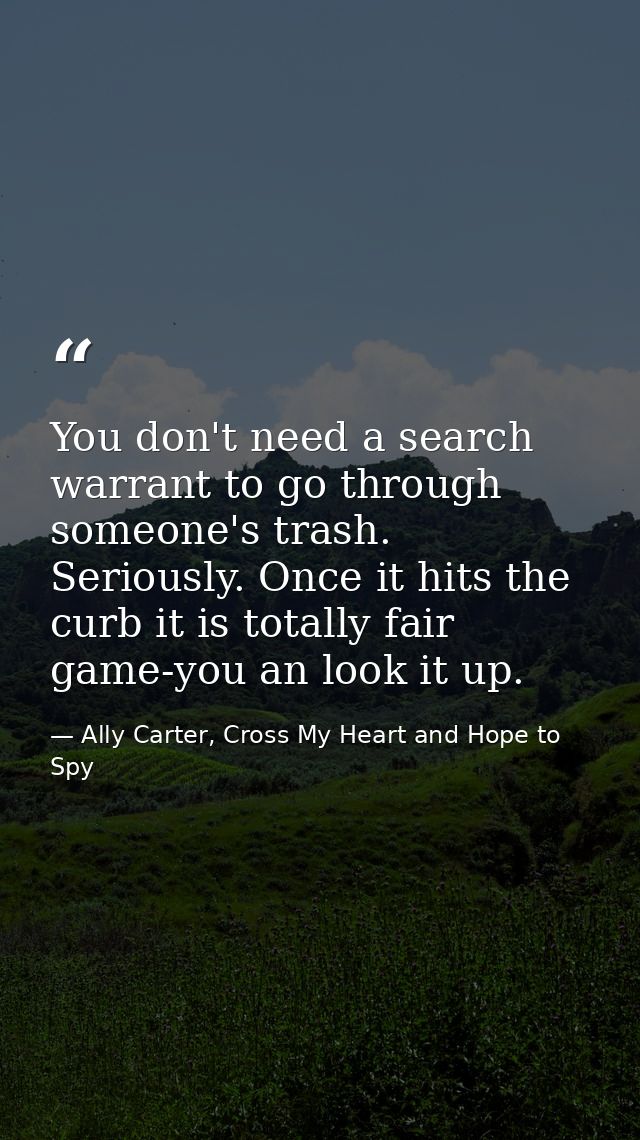 You don't need a search warrant to go through someone's trash. Seriously. Once it hits the curb it is totally fair game- — Ally Carter, Cross My Heart and Hope to Spy