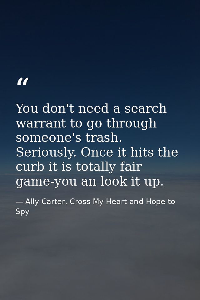 You don't need a search warrant to go through someone's trash. Seriously. Once it hits the curb it is totally fair game- — Ally Carter, Cross My Heart and Hope to Spy