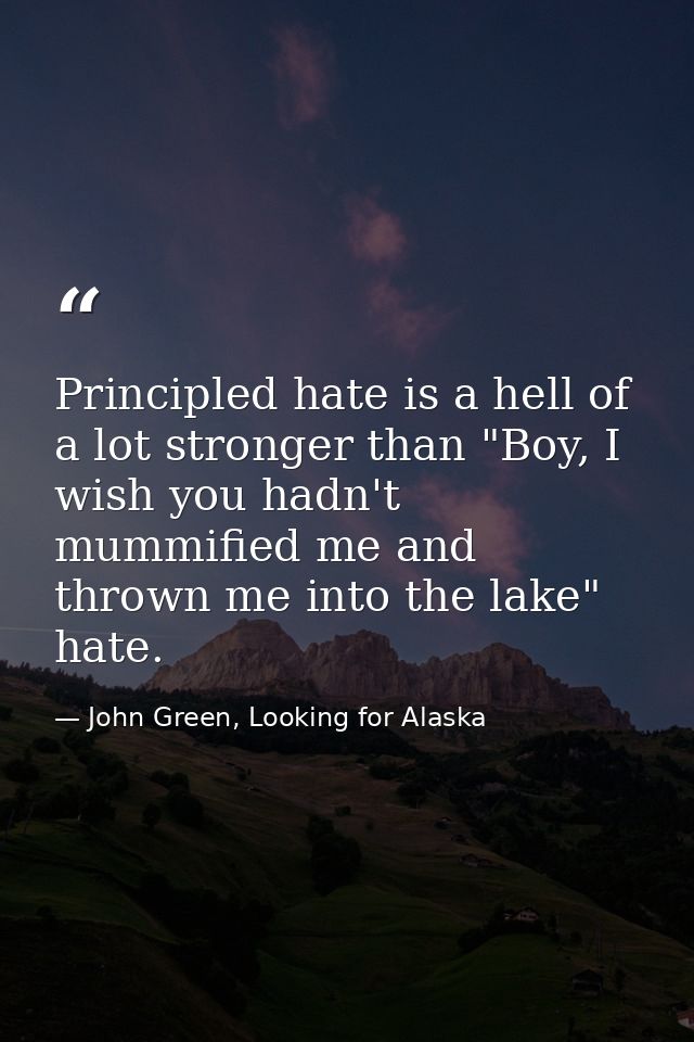 Principled hate is a hell of a lot stronger than "Boy, I wish you hadn't mummified me and thrown me into the lake" hate. — John Green, Looking for Alaska