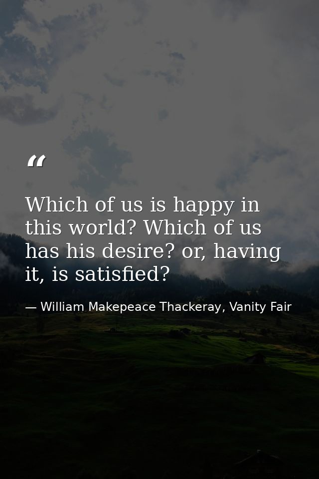 Which of us is happy in this world? Which of us has his desire? or, having it, is satisfied? — William Makepeace Thackeray, Vanity Fair