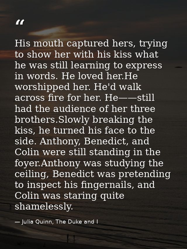 His mouth captured hers, trying to show her with his kiss what he was still learning to express in words. He loved her.H — Julia Quinn, The Duke and I