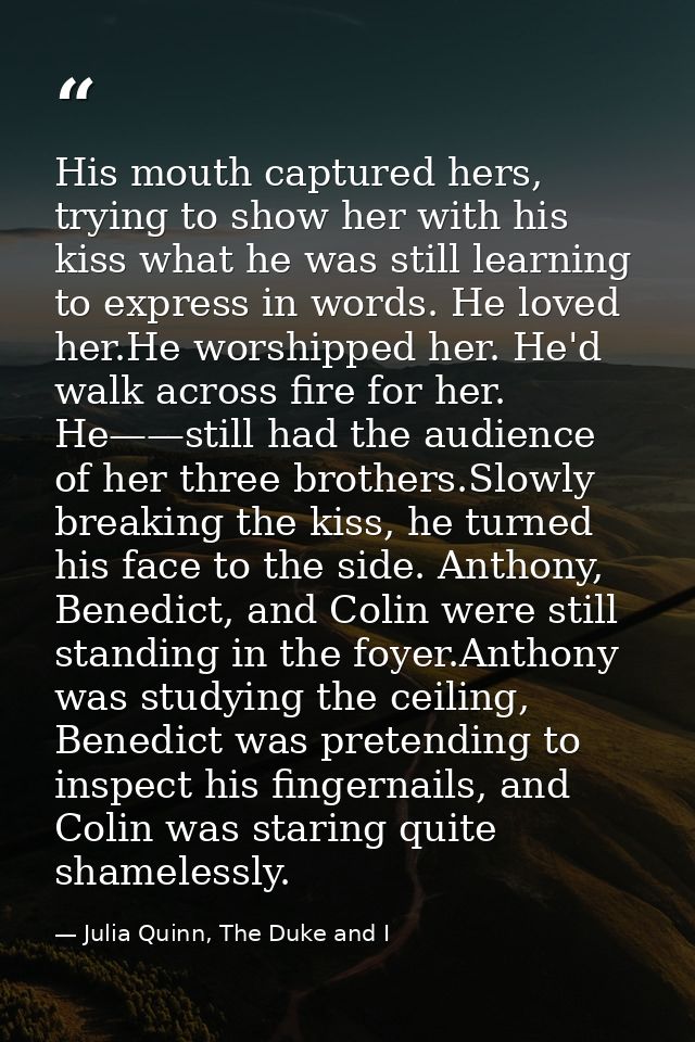 His mouth captured hers, trying to show her with his kiss what he was still learning to express in words. He loved her.H — Julia Quinn, The Duke and I