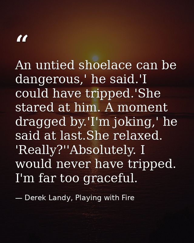 An untied shoelace can be dangerous,' he said.'I could have tripped.'She stared at him. A moment dragged by.'I'm joking, — Derek Landy, Playing with Fire