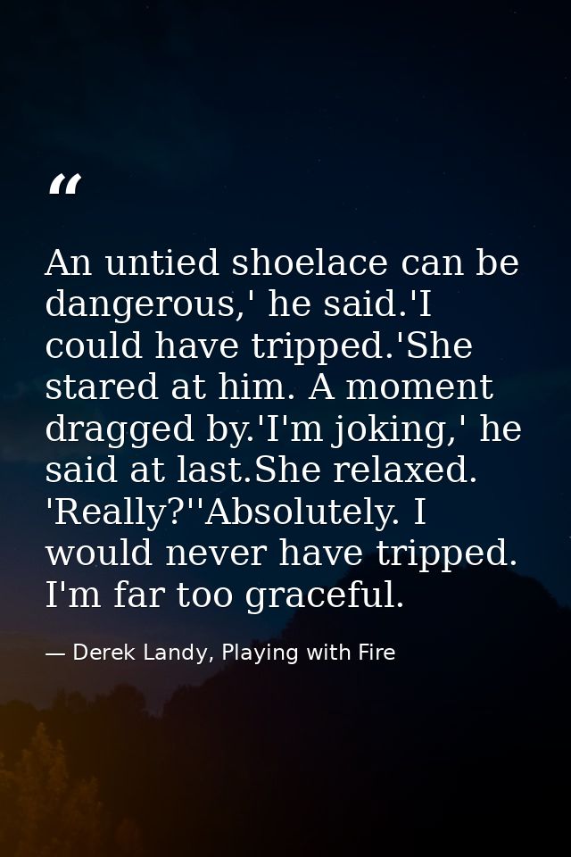 An untied shoelace can be dangerous,' he said.'I could have tripped.'She stared at him. A moment dragged by.'I'm joking, — Derek Landy, Playing with Fire