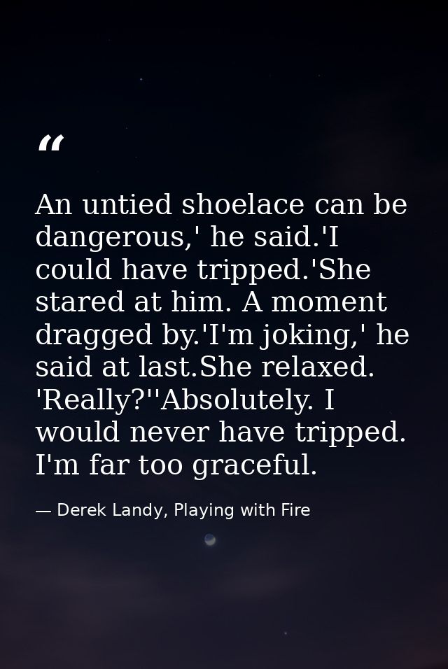 An untied shoelace can be dangerous,' he said.'I could have tripped.'She stared at him. A moment dragged by.'I'm joking, — Derek Landy, Playing with Fire