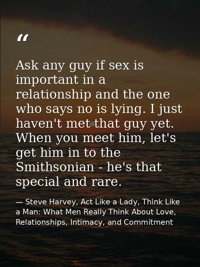 Ask any guy if sex is important in a relationship and the one who says no is lying. I just haven't met that guy yet. Whe — Steve Harvey, Act Like a Lady, Think Like a Man: What Men Really Think About Love, Relationships, Intimacy, and Commitment