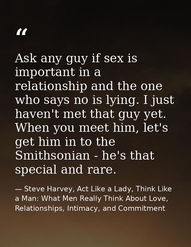 Ask any guy if sex is important in a relationship and the one who says no is lying. I just haven't met that guy yet. Whe — Steve Harvey, Act Like a Lady, Think Like a Man: What Men Really Think About Love, Relationships, Intimacy, and Commitment