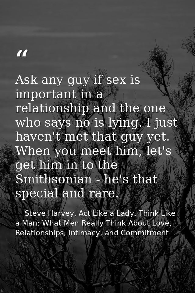 Ask any guy if sex is important in a relationship and the one who says no is lying. I just haven't met that guy yet. Whe — Steve Harvey, Act Like a Lady, Think Like a Man: What Men Really Think About Love, Relationships, Intimacy, and Commitment