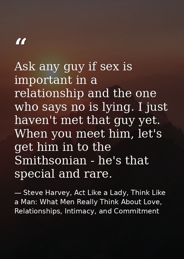 Ask any guy if sex is important in a relationship and the one who says no is lying. I just haven't met that guy yet. Whe — Steve Harvey, Act Like a Lady, Think Like a Man: What Men Really Think About Love, Relationships, Intimacy, and Commitment
