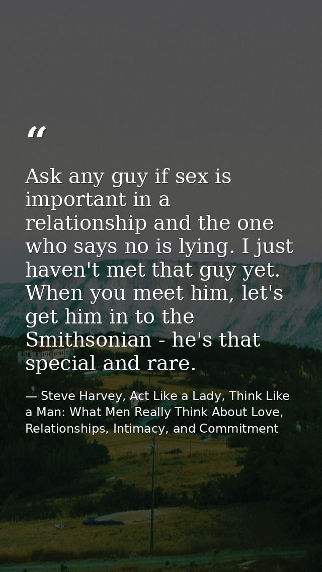 Ask any guy if sex is important in a relationship and the one who says no is lying. I just haven't met that guy yet. Whe — Steve Harvey, Act Like a Lady, Think Like a Man: What Men Really Think About Love, Relationships, Intimacy, and Commitment