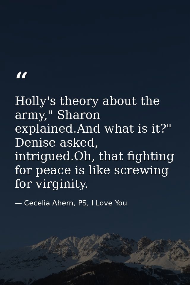 Holly's theory about the army," Sharon explained.And what is it?" Denise asked, intrigued.Oh, that fighting for peace is — Cecelia Ahern, PS, I Love You
