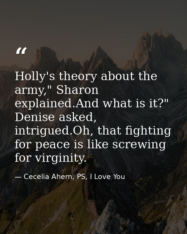 Holly's theory about the army," Sharon explained.And what is it?" Denise asked, intrigued.Oh, that fighting for peace is — Cecelia Ahern, PS, I Love You