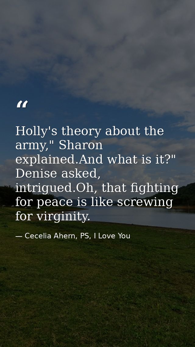 Holly's theory about the army," Sharon explained.And what is it?" Denise asked, intrigued.Oh, that fighting for peace is — Cecelia Ahern, PS, I Love You