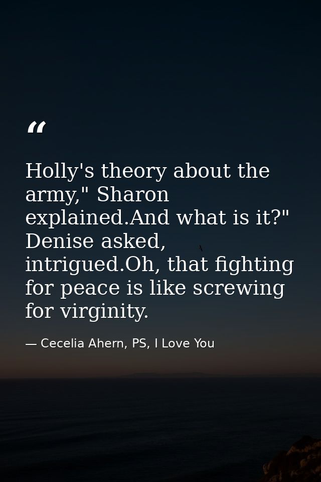 Holly's theory about the army," Sharon explained.And what is it?" Denise asked, intrigued.Oh, that fighting for peace is — Cecelia Ahern, PS, I Love You