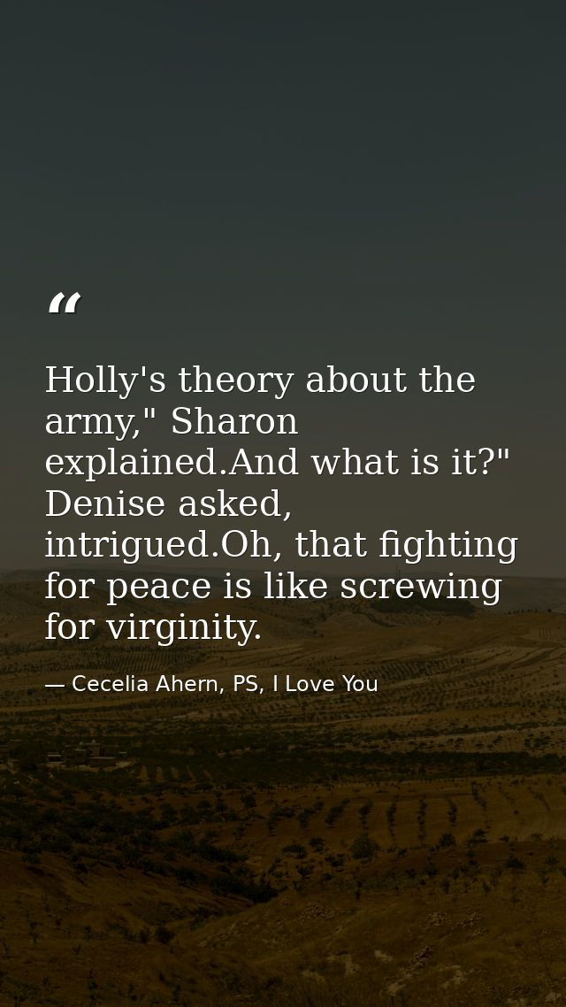 Holly's theory about the army," Sharon explained.And what is it?" Denise asked, intrigued.Oh, that fighting for peace is — Cecelia Ahern, PS, I Love You